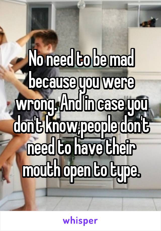 No need to be mad because you were wrong. And in case you don't know,people don't need to have their mouth open to type.