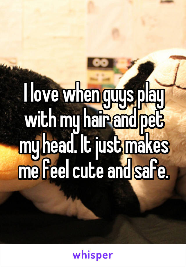 I love when guys play with my hair and pet my head. It just makes me feel cute and safe.