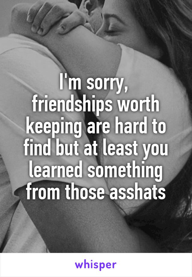 I'm sorry, 
friendships worth keeping are hard to find but at least you learned something from those asshats