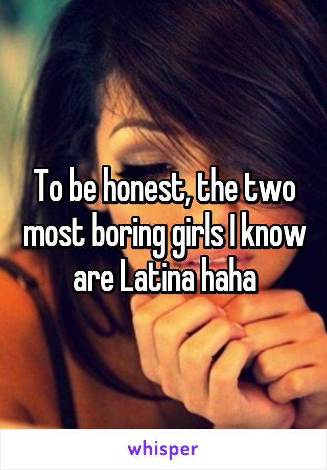 To be honest, the two most boring girls I know are Latina haha