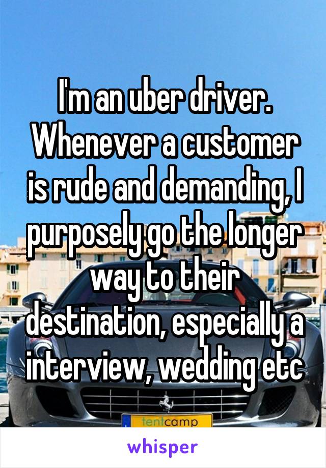 I'm an uber driver. Whenever a customer is rude and demanding, I purposely go the longer way to their destination, especially a interview, wedding etc