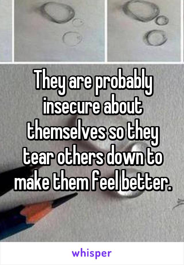 They are probably insecure about themselves so they tear others down to make them feel better.