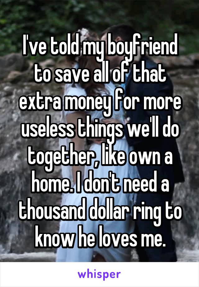 I've told my boyfriend to save all of that extra money for more useless things we'll do together, like own a home. I don't need a thousand dollar ring to know he loves me.