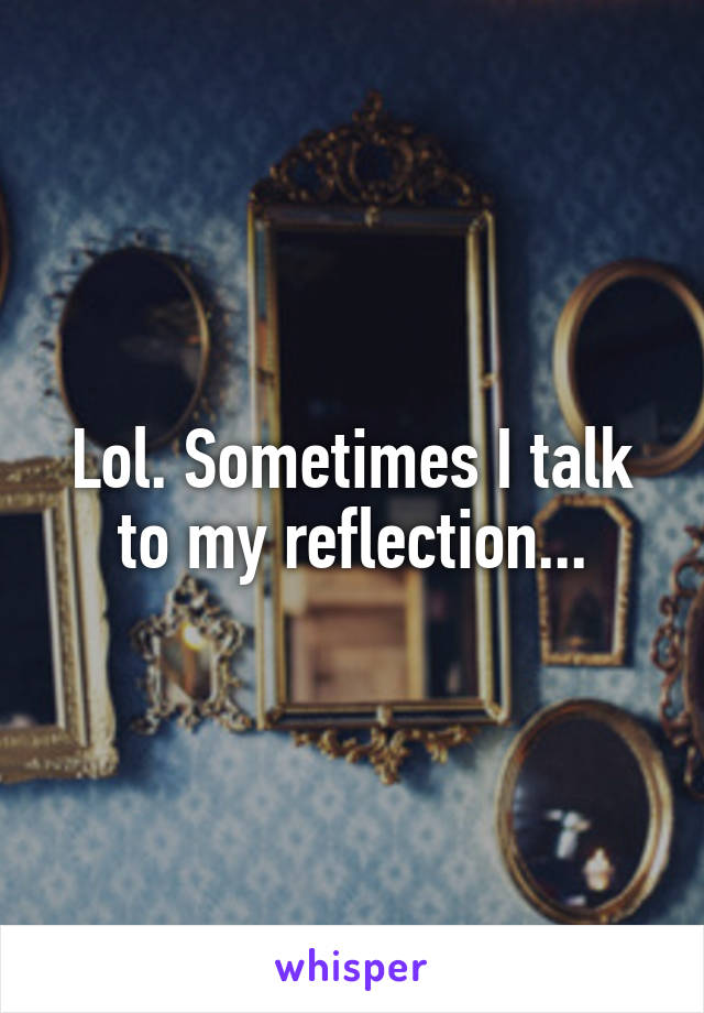 Lol. Sometimes I talk to my reflection...