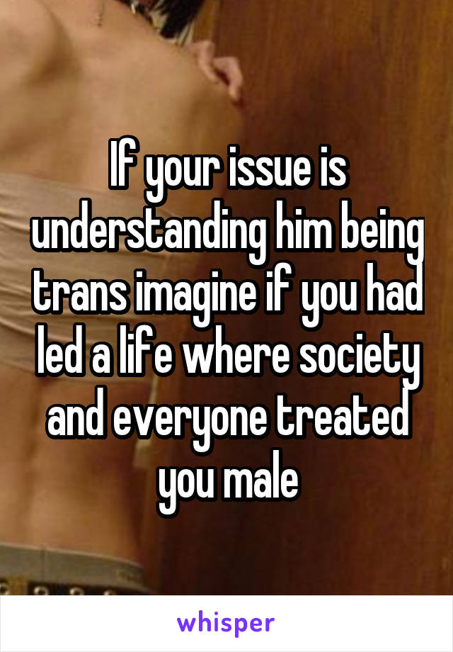 If your issue is understanding him being trans imagine if you had led a life where society and everyone treated you male