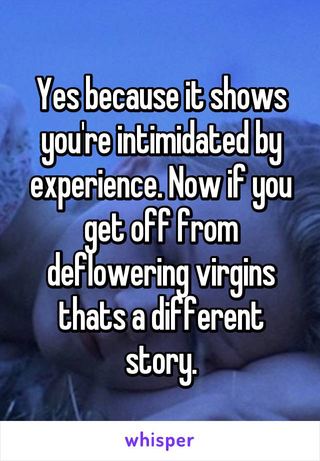 Yes because it shows you're intimidated by experience. Now if you get off from deflowering virgins thats a different story.