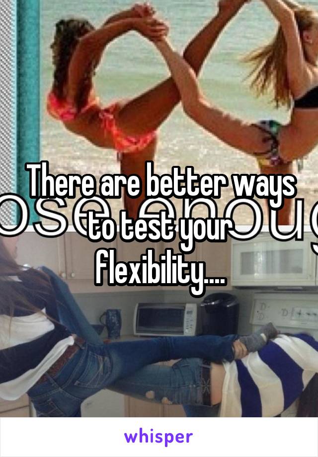 There are better ways to test your flexibility....