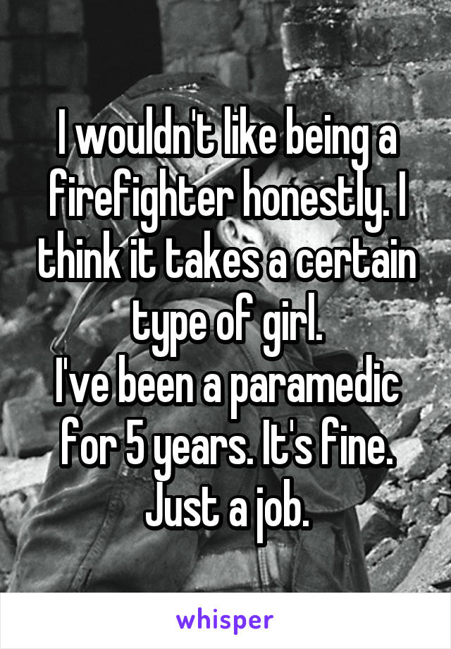 I wouldn't like being a firefighter honestly. I think it takes a certain type of girl.
I've been a paramedic for 5 years. It's fine. Just a job.