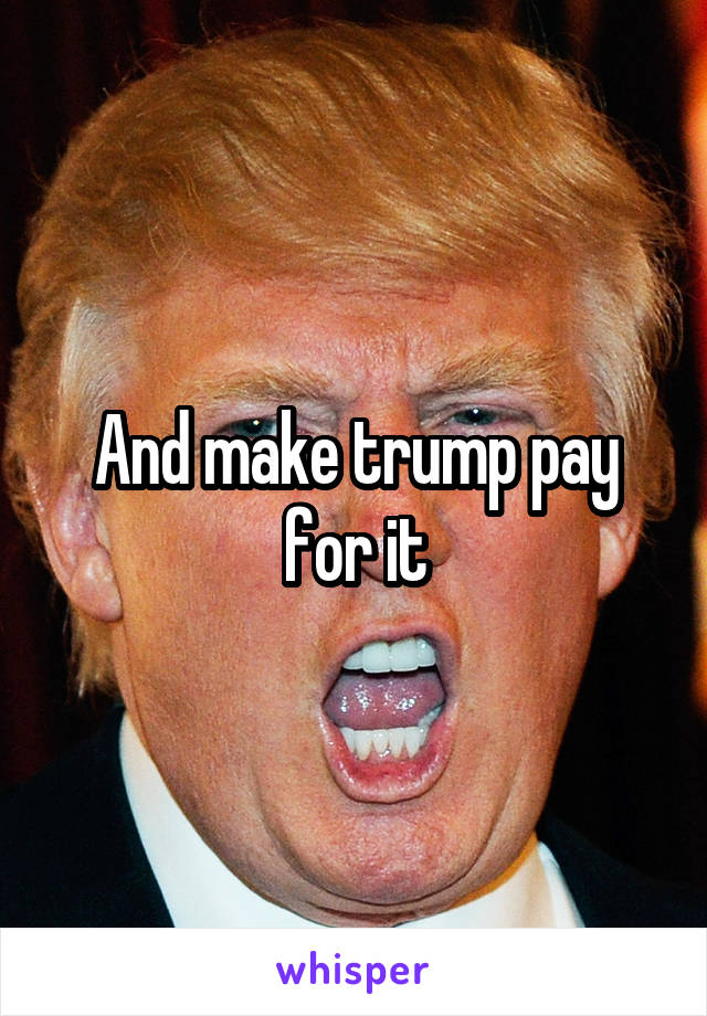 And make trump pay for it