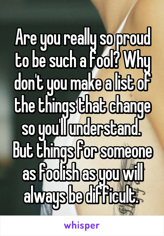 Are you really so proud to be such a fool? Why don't you make a list of the things that change so you'll understand.  But things for someone as foolish as you will always be difficult. 