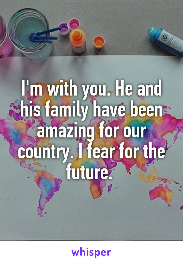 I'm with you. He and his family have been amazing for our country. I fear for the future. 