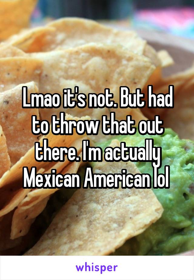 Lmao it's not. But had to throw that out there. I'm actually Mexican American lol 