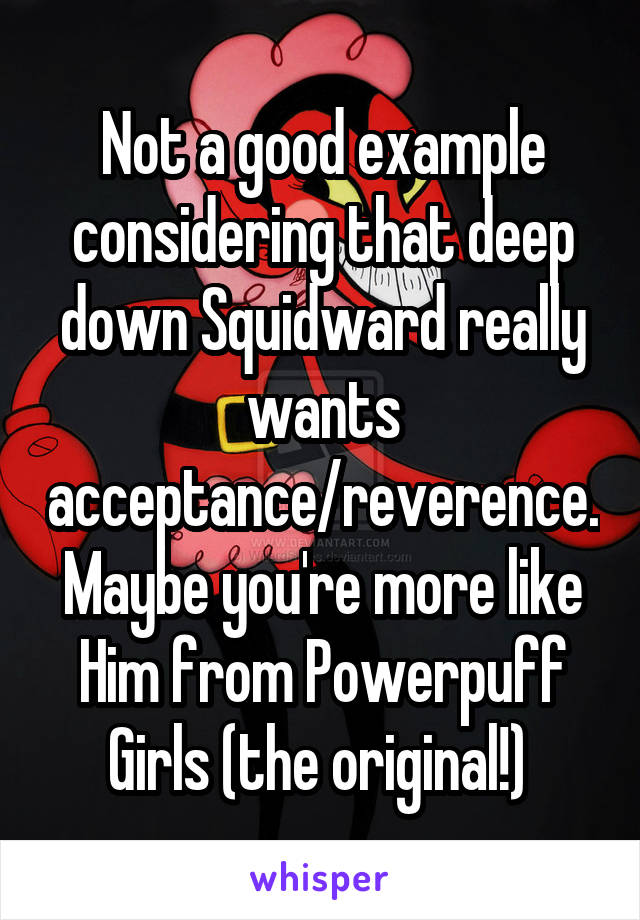 Not a good example considering that deep down Squidward really wants acceptance/reverence. Maybe you're more like Him from Powerpuff Girls (the original!) 