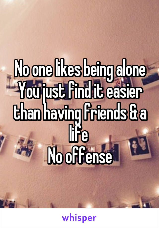 No one likes being alone
You just find it easier than having friends & a life 
No offense