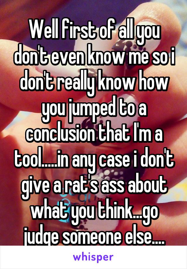 Well first of all you don't even know me so i don't really know how you jumped to a conclusion that I'm a tool.....in any case i don't give a rat's ass about what you think...go judge someone else....