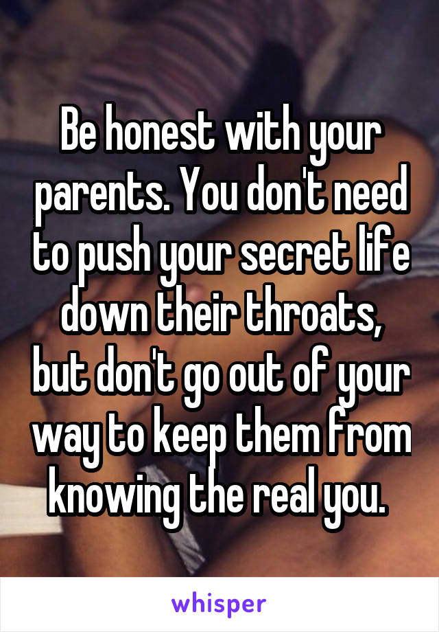 Be honest with your parents. You don't need to push your secret life down their throats, but don't go out of your way to keep them from knowing the real you. 