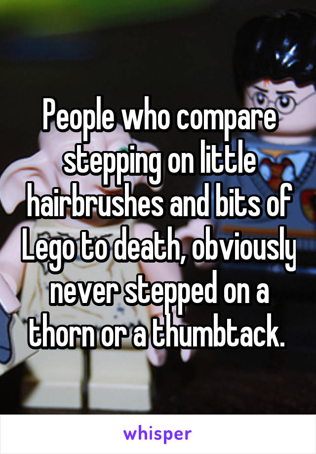 People who compare stepping on little hairbrushes and bits of Lego to death, obviously never stepped on a thorn or a thumbtack. 