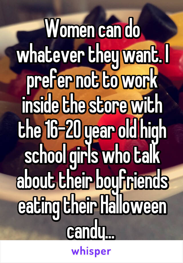 Women can do whatever they want. I prefer not to work inside the store with the 16-20 year old high school girls who talk about their boyfriends eating their Halloween candy... 