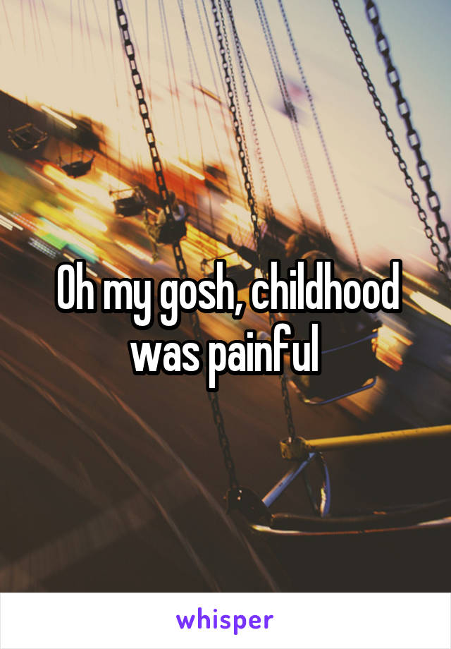 Oh my gosh, childhood was painful 