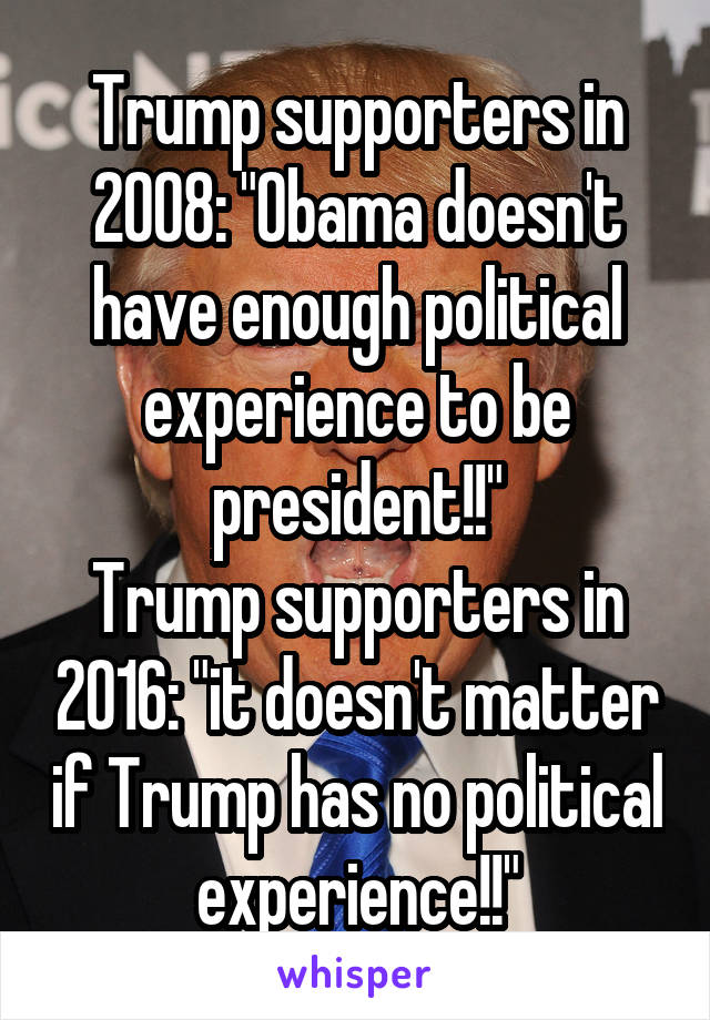 Trump supporters in 2008: "Obama doesn't have enough political experience to be president!!"
Trump supporters in 2016: "it doesn't matter if Trump has no political experience!!"