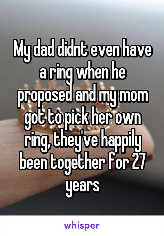 My dad didnt even have a ring when he proposed and my mom got to pick her own ring, they've happily been together for 27 years