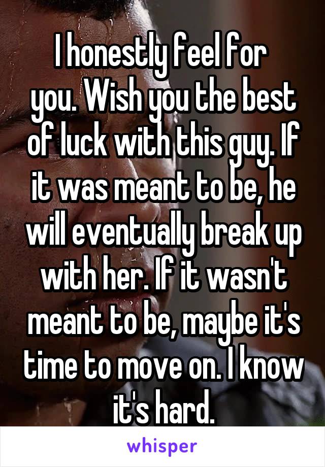 I honestly feel for 
you. Wish you the best of luck with this guy. If it was meant to be, he will eventually break up with her. If it wasn't meant to be, maybe it's time to move on. I know it's hard.