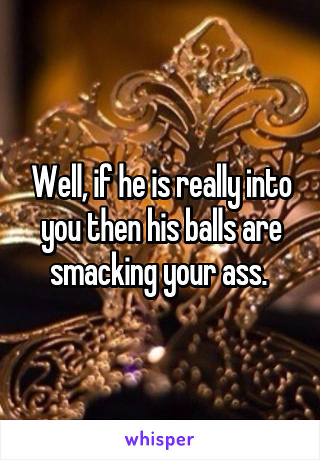 Well, if he is really into you then his balls are smacking your ass. 