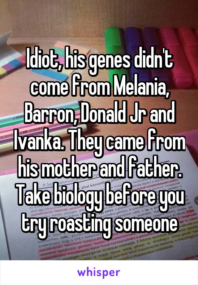 Idiot, his genes didn't come from Melania, Barron, Donald Jr and Ivanka. They came from his mother and father. Take biology before you try roasting someone