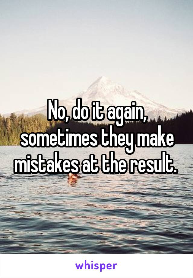 No, do it again, sometimes they make mistakes at the result. 