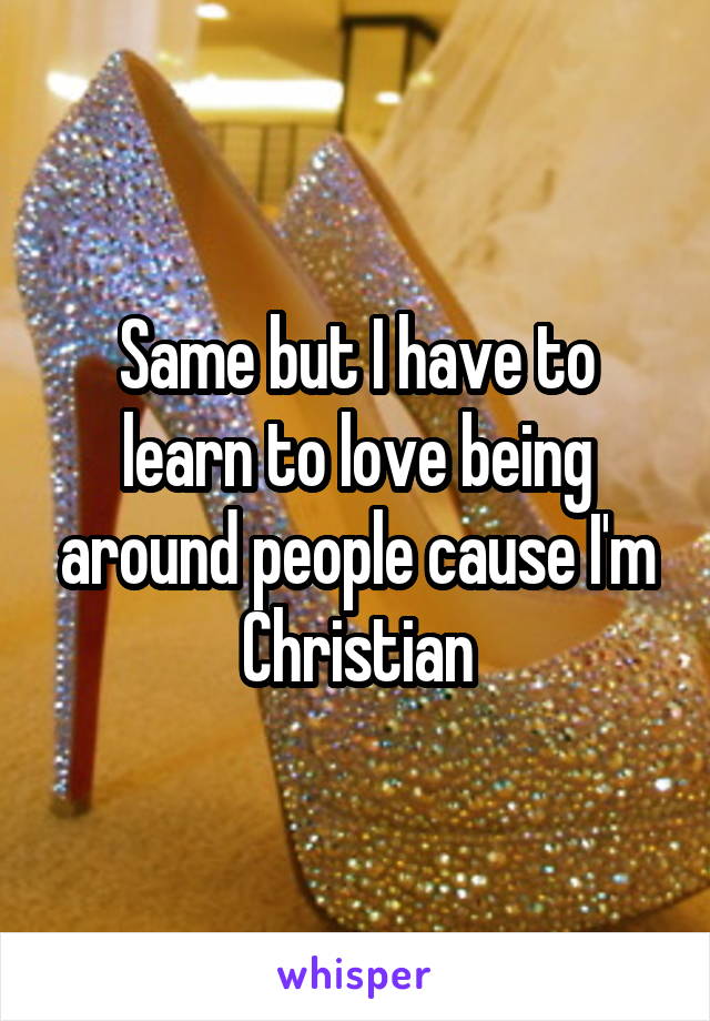 Same but I have to learn to love being around people cause I'm Christian