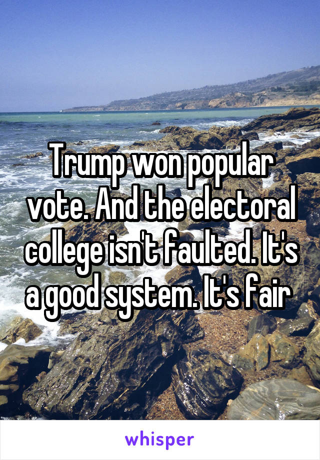 Trump won popular vote. And the electoral college isn't faulted. It's a good system. It's fair 