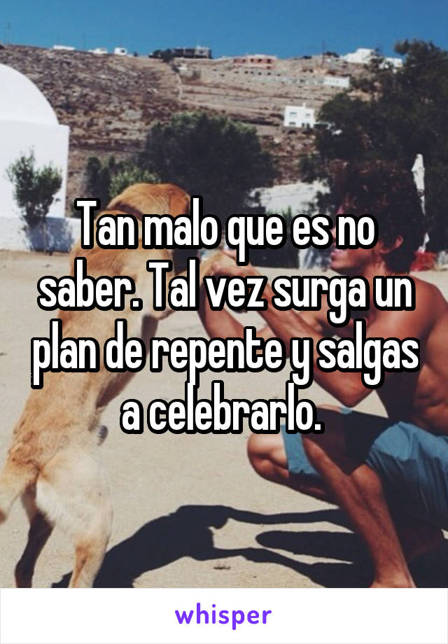 Tan malo que es no saber. Tal vez surga un plan de repente y salgas a celebrarlo. 