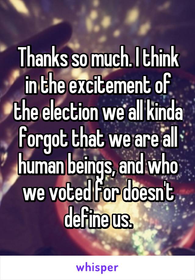 Thanks so much. I think in the excitement of the election we all kinda forgot that we are all human beings, and who we voted for doesn't define us.