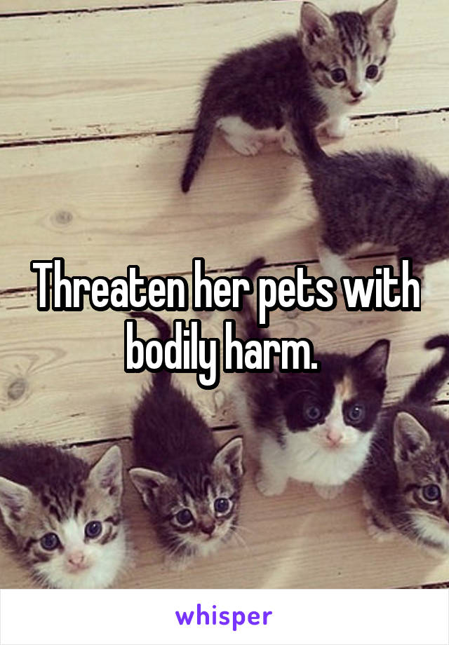 Threaten her pets with bodily harm. 