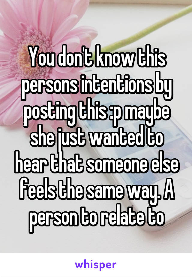 You don't know this persons intentions by posting this :p maybe she just wanted to hear that someone else feels the same way. A person to relate to