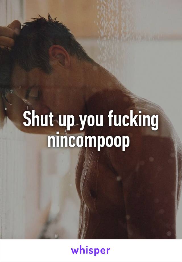 Shut up you fucking nincompoop 