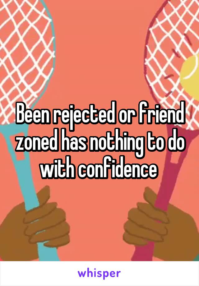 Been rejected or friend zoned has nothing to do with confidence 