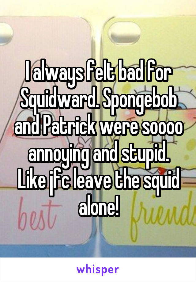 I always felt bad for Squidward. Spongebob and Patrick were soooo annoying and stupid. Like jfc leave the squid alone!