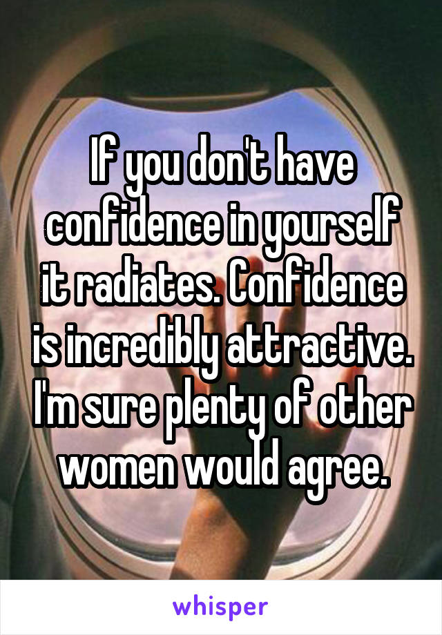 If you don't have confidence in yourself it radiates. Confidence is incredibly attractive. I'm sure plenty of other women would agree.