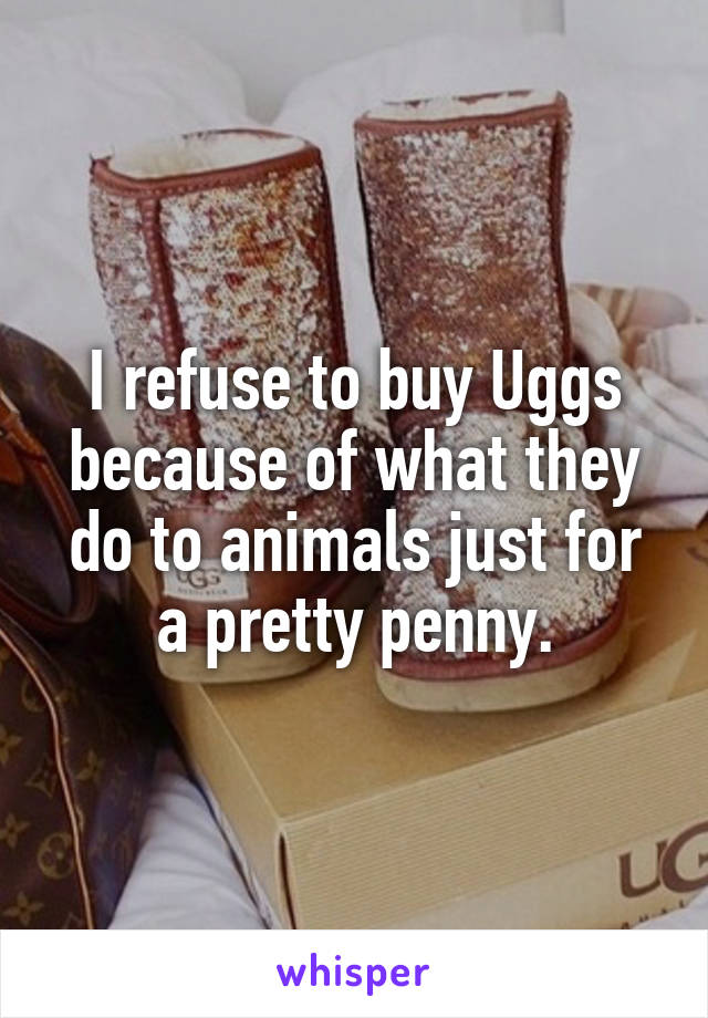 I refuse to buy Uggs because of what they do to animals just for a pretty penny.