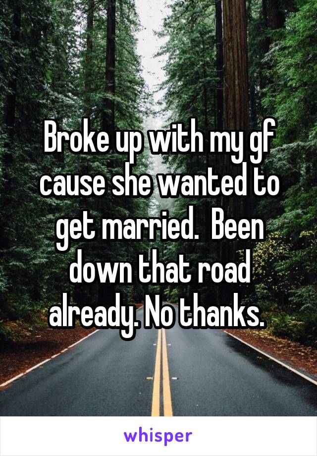 Broke up with my gf cause she wanted to get married.  Been down that road already. No thanks. 