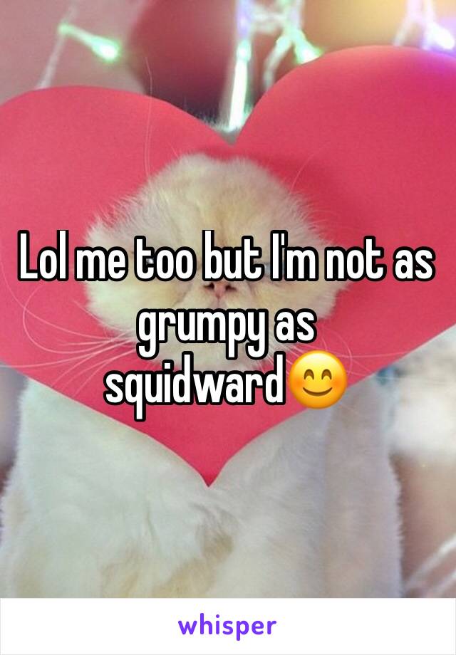 Lol me too but I'm not as grumpy as squidward😊