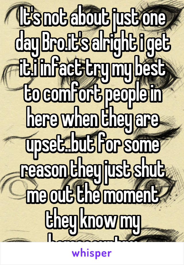 It's not about just one day Bro.it's alright i get it.i infact try my best to comfort people in here when they are upset..but for some reason they just shut me out the moment they know my homecountry