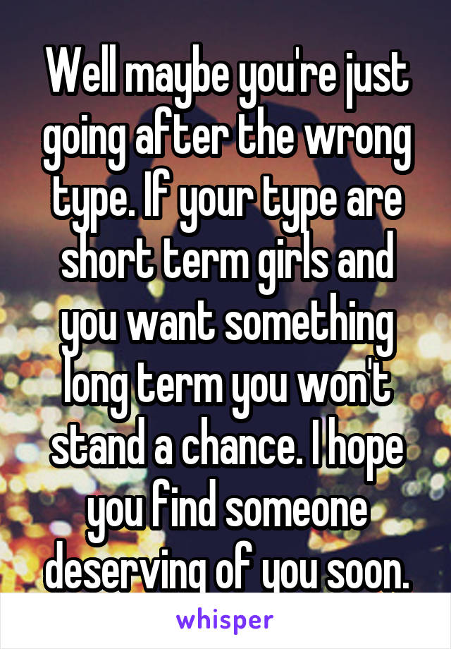 Well maybe you're just going after the wrong type. If your type are short term girls and you want something long term you won't stand a chance. I hope you find someone deserving of you soon.