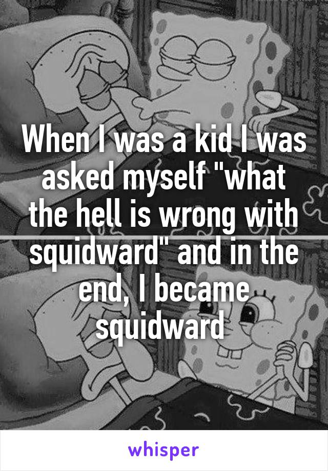 When I was a kid I was asked myself "what the hell is wrong with squidward" and in the end, I became squidward 