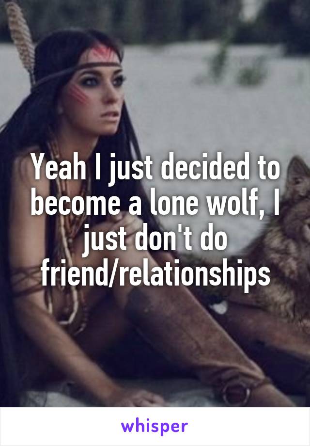 Yeah I just decided to become a lone wolf, I just don't do friend/relationships