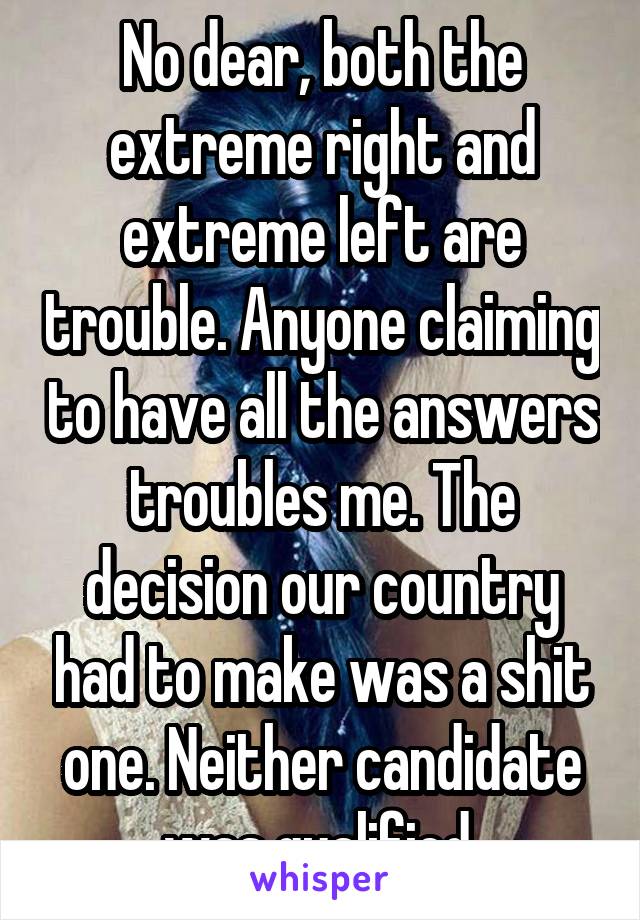 No dear, both the extreme right and extreme left are trouble. Anyone claiming to have all the answers troubles me. The decision our country had to make was a shit one. Neither candidate was qualified 