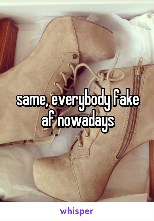 same, everybody fake af nowadays