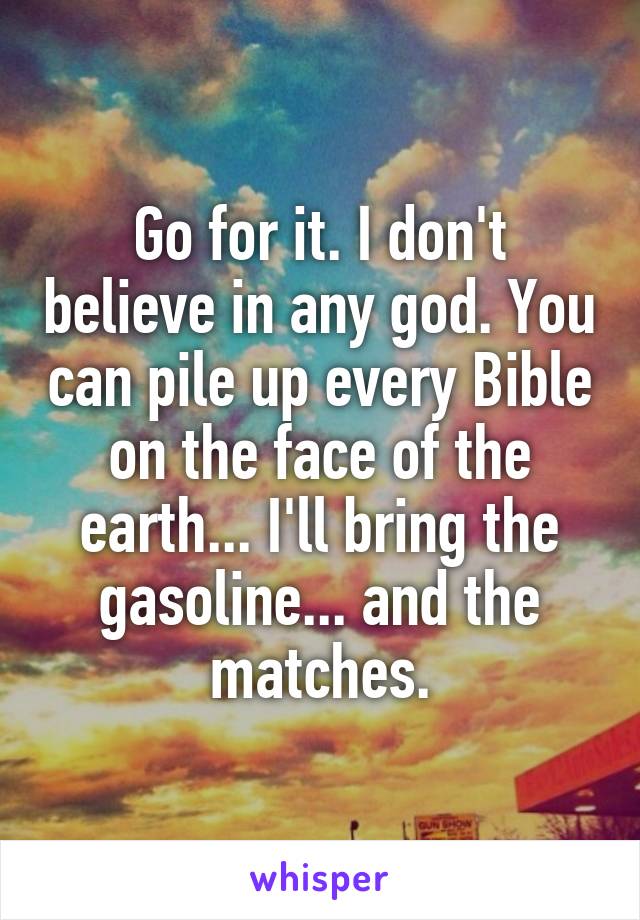 Go for it. I don't believe in any god. You can pile up every Bible on the face of the earth... I'll bring the gasoline... and the matches.