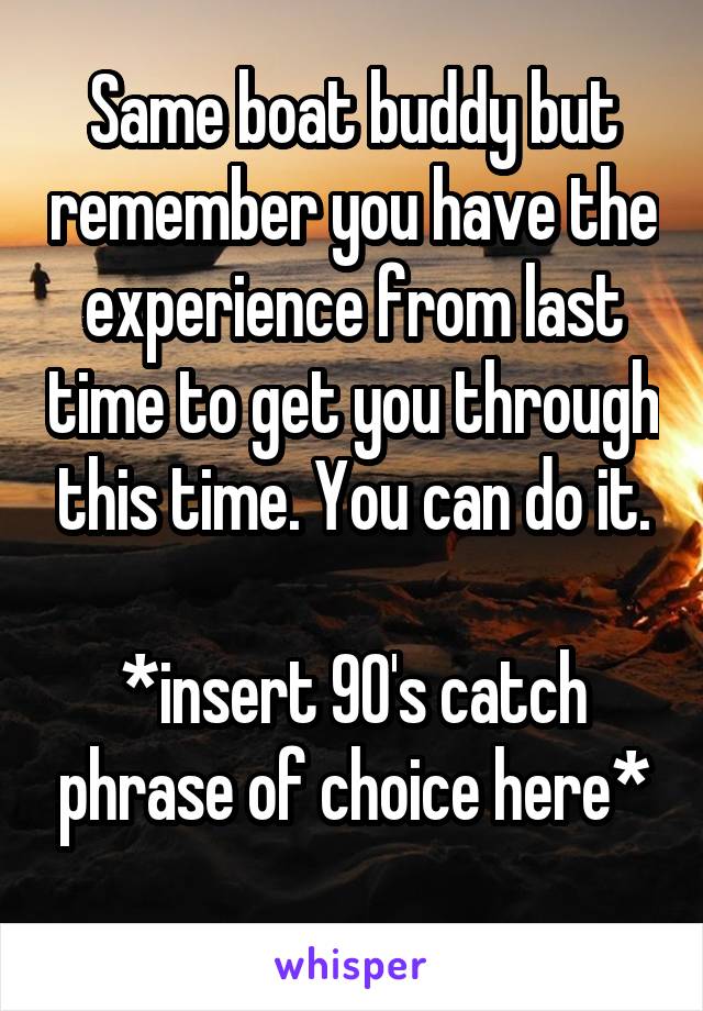 Same boat buddy but remember you have the experience from last time to get you through this time. You can do it.

*insert 90's catch phrase of choice here*
